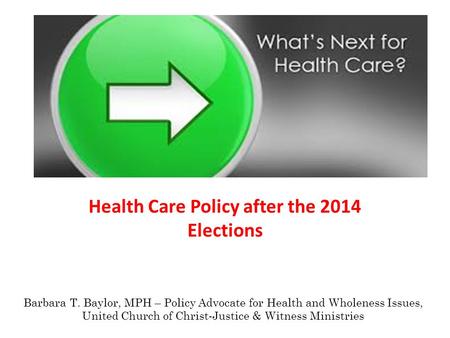 Health Care Policy after the 2014 Elections Barbara T. Baylor, MPH – Policy Advocate for Health and Wholeness Issues, United Church of Christ-Justice &