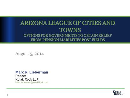1 ARIZONA LEAGUE OF CITIES AND TOWNS OPTIONS FOR GOVERNMENTS TO OBTAIN RELIEF FROM PENSION LIABILITIES POST FIELDS Marc R. Lieberman Partner Kutak Rock.