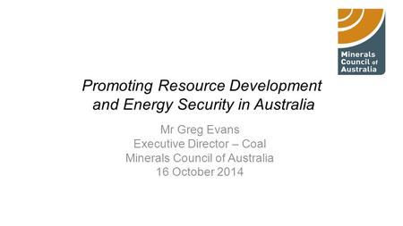 Promoting Resource Development and Energy Security in Australia Mr Greg Evans Executive Director – Coal Minerals Council of Australia 16 October 2014.