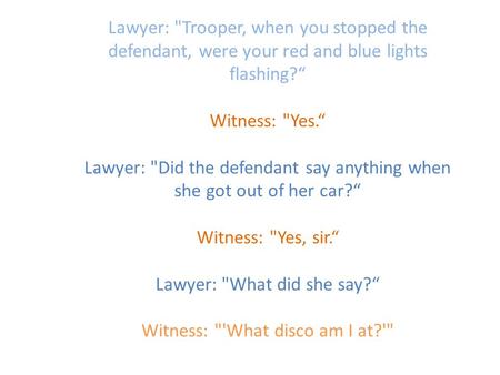 Lawyer: Trooper, when you stopped the defendant, were your red and blue lights flashing?“ Witness: Yes.“ Lawyer: Did the defendant say anything when.