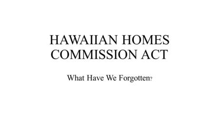 HAWAIIAN HOMES COMMISSION ACT What Have We Forgotten ?