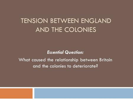 TENSION BETWEEN ENGLAND AND THE COLONIES Essential Question: What caused the relationship between Britain and the colonies to deteriorate?