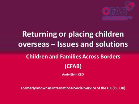 Returning or placing children overseas – Issues and solutions Children and Families Across Borders (CFAB) Andy Elvin CEO Formerly known as International.