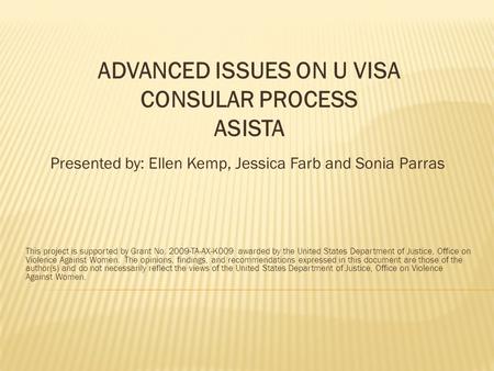 ADVANCED ISSUES ON U VISA CONSULAR PROCESS ASISTA Presented by: Ellen Kemp, Jessica Farb and Sonia Parras This project is supported by Grant No. 2009-TA-AX-K009.