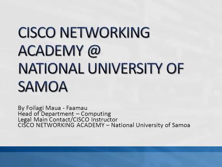 By Foilagi Maua - Faamau Head of Department – Computing Legal Main Contact/CISCO Instructor CISCO NETWORKING ACADEMY – National University of Samoa.