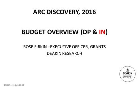 CRICOS Provider Code: 00113B ARC DISCOVERY, 2016 BUDGET OVERVIEW (DP & IN) ROSE FIRKIN –EXECUTIVE OFFICER, GRANTS DEAKIN RESEARCH.
