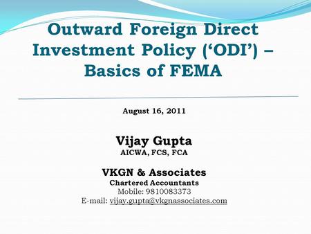 Outward Foreign Direct Investment Policy (‘ODI’) – Basics of FEMA August 16, 2011 Vijay Gupta AICWA, FCS, FCA VKGN & Associates Chartered Accountants Mobile:
