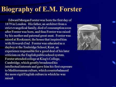 Biography of E.M. Forster Edward Morgan Forster was born the first day of 1879 in London. His father, an architect from a strict evangelical family, died.