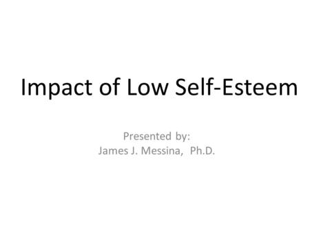Impact of Low Self-Esteem Presented by: James J. Messina, Ph.D.