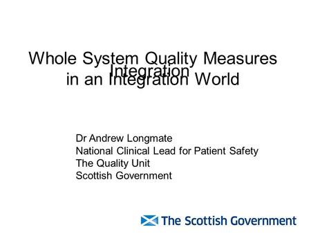 Whole System Quality Measures in an Integration World Dr Andrew Longmate National Clinical Lead for Patient Safety The Quality Unit Scottish Government.