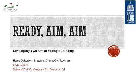 Developing a Culture of Strategic Thinking Henry DeLozier – Principal, Global Golf Advisors 29 April 2014 National Club Conference – San Francisco, CA.