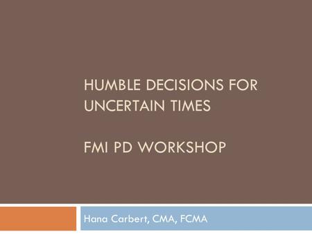 HUMBLE DECISIONS FOR UNCERTAIN TIMES FMI PD WORKSHOP Hana Carbert, CMA, FCMA.