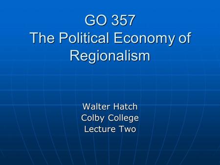 GO 357 The Political Economy of Regionalism Walter Hatch Colby College Lecture Two.