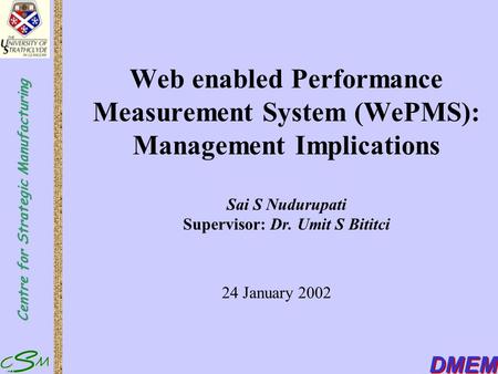 Centre for Strategic Manufacturing DMEM Web enabled Performance Measurement System (WePMS): Management Implications Sai S Nudurupati Supervisor: Dr. Umit.