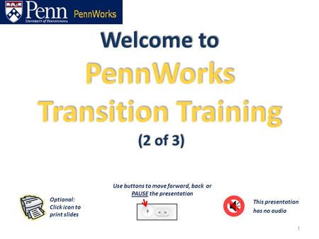Welcome to PennWorks Transition Training (2 of 3) 1 This presentation has no audio Optional: Click icon to print slides Use buttons to move forward, back.