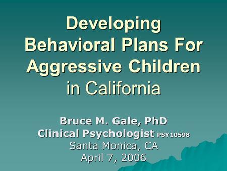 Developing Behavioral Plans For Aggressive Children in California Bruce M. Gale, PhD Clinical Psychologist PSY10598 Santa Monica, CA April 7, 2006.
