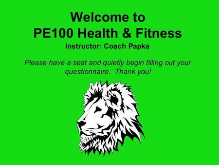 Welcome to PE100 Health & Fitness Please have a seat and quietly begin filling out your questionnaire. Thank you! Instructor: Coach Papka.