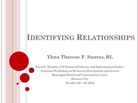 I DENTIFYING R ELATIONSHIPS Yhna Therese P. Santos, RL Faculty Member, UP School of Library and Information Studies Seminar-Workshop on Resource Description.
