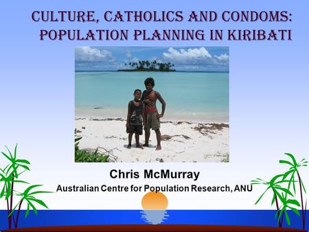 Chris McMurray Australian Centre for Population Research, ANU Culture, Catholics and Condoms: Population Planning in Kiribati.