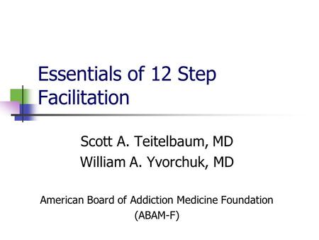 Essentials of 12 Step Facilitation Scott A. Teitelbaum, MD William A. Yvorchuk, MD American Board of Addiction Medicine Foundation (ABAM-F)