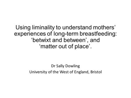 Using liminality to understand mothers’ experiences of long-term breastfeeding: ‘betwixt and between’, and ‘matter out of place’. Dr Sally Dowling University.