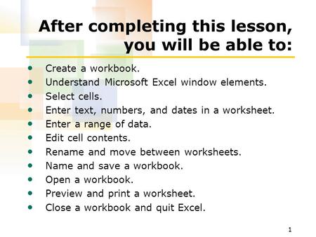 1 After completing this lesson, you will be able to: Create a workbook. Understand Microsoft Excel window elements. Select cells. Enter text, numbers,