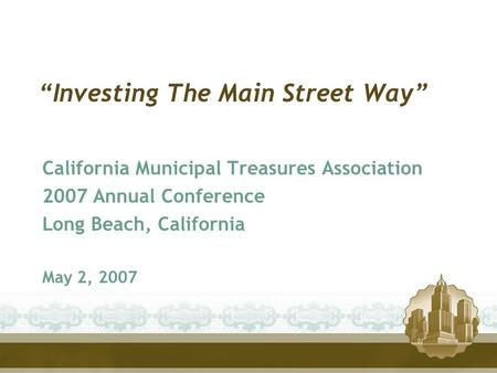 “Investing The Main Street Way” California Municipal Treasures Association 2007 Annual Conference Long Beach, California May 2, 2007.