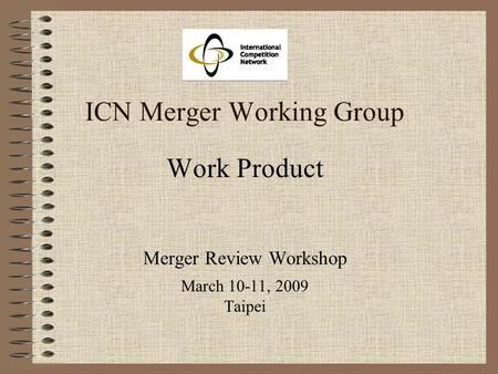 ICN Merger Working Group Work Product Merger Review Workshop March 10-11, 2009 Taipei.