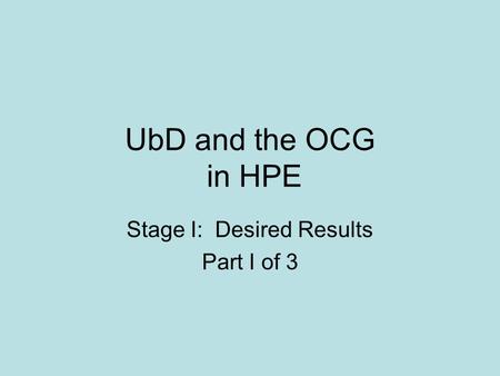 UbD and the OCG in HPE Stage I: Desired Results Part I of 3.