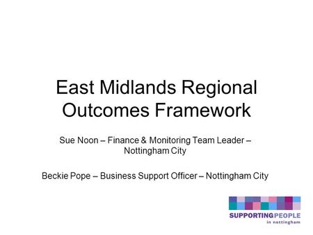 East Midlands Regional Outcomes Framework Sue Noon – Finance & Monitoring Team Leader – Nottingham City Beckie Pope – Business Support Officer – Nottingham.