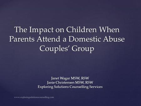 The Impact on Children When Parents Attend a Domestic Abuse Couples’ Group Janet Wagar MSW, RSW Janie Christensen MSW, RSW Exploring Solutions Counselling.