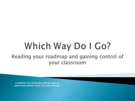 Reading your roadmap and gaining control of your classroom Created by The University of North Texas in partnership with the Texas Education Agency.