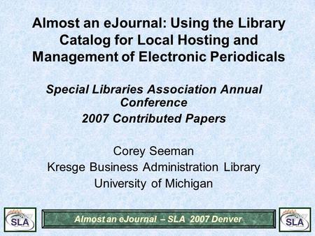 Almost an eJournal – SLA 2007 Denver Almost an eJournal: Using the Library Catalog for Local Hosting and Management of Electronic Periodicals Special Libraries.