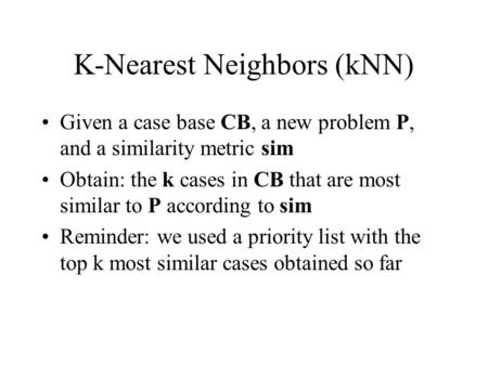K-Nearest Neighbors (kNN) Given a case base CB, a new problem P, and a similarity metric sim Obtain: the k cases in CB that are most similar to P according.
