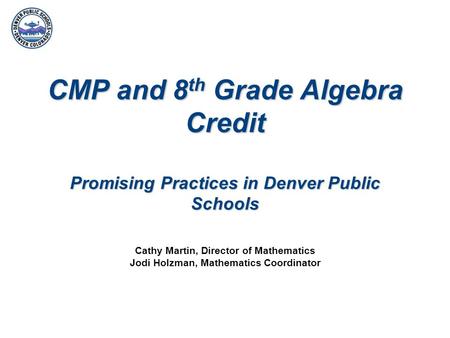 CMP and 8 th Grade Algebra Credit Promising Practices in Denver Public Schools Cathy Martin, Director of Mathematics Jodi Holzman, Mathematics Coordinator.
