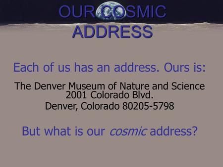 OUR COSMIC ADDRESS Each of us has an address. Ours is: The Denver Museum of Nature and Science 2001 Colorado Blvd. Denver, Colorado 80205-5798 But what.