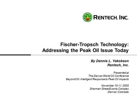 Fischer-Tropsch Technology: Addressing the Peak Oil Issue Today By Dennis L. Yakobson Rentech, Inc. Presented at The Denver World Oil Conference Beyond.