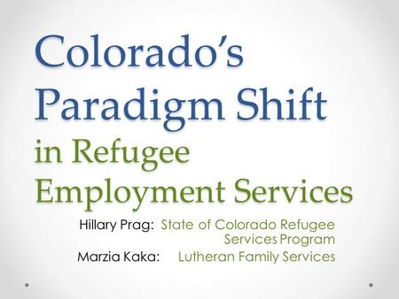 Colorado’s Paradigm Shift in Refugee Employment Services Hillary Prag: State of Colorado Refugee Services Program Marzia Kaka: Lutheran Family Services.