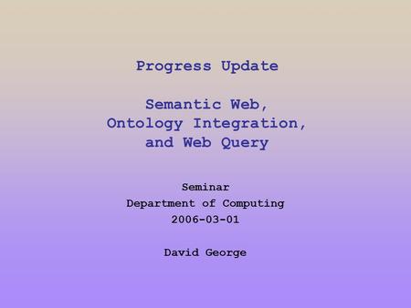Progress Update Semantic Web, Ontology Integration, and Web Query Seminar Department of Computing 2006-03-01 David George.