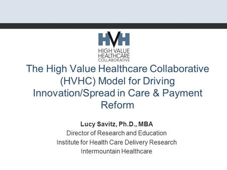 The High Value Healthcare Collaborative (HVHC) Model for Driving Innovation/Spread in Care & Payment Reform Lucy Savitz, Ph.D., MBA Director of Research.