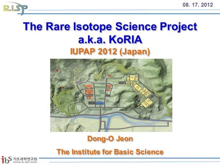 The Rare Isotope Science Project a.k.a. KoRIA IUPAP 2012 (Japan) 08. 17. 2012 Dong-O Jeon The Institute for Basic Science Dong-O Jeon The Institute for.