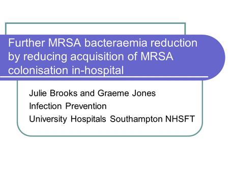 Further MRSA bacteraemia reduction by reducing acquisition of MRSA colonisation in-hospital Julie Brooks and Graeme Jones Infection Prevention University.