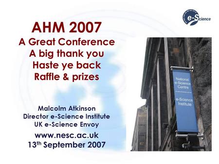AHM 2007 A Great Conference A big thank you Haste ye back Raffle & prizes Malcolm Atkinson Director e-Science Institute UK e-Science Envoy www.nesc.ac.uk.