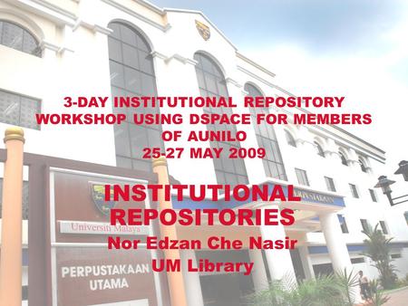3-DAY INSTITUTIONAL REPOSITORY WORKSHOP USING DSPACE FOR MEMBERS OF AUNILO 25-27 MAY 2009 INSTITUTIONAL REPOSITORIES Nor Edzan Che Nasir UM Library.