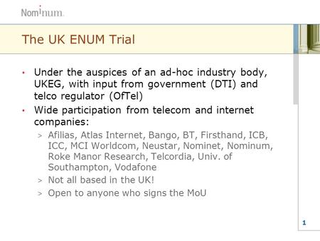 1 The UK ENUM Trial Under the auspices of an ad-hoc industry body, UKEG, with input from government (DTI) and telco regulator (OfTel) Wide participation.