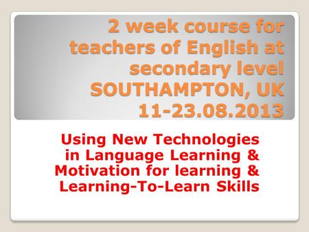 2 week course for teachers of English at secondary level SOUTHAMPTON, UK 11-23.08.2013 Using New Technologies in Language Learning & Motivation for learning.