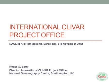 INTERNATIONAL CLIVAR PROJECT OFFICE NACLIM Kick-off Meeting, Barcelona, 6-8 November 2012 Roger G. Barry Director, International CLIVAR Project Office,