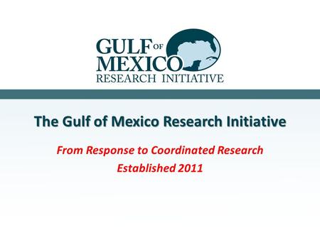 The Gulf of Mexico Research Initiative From Response to Coordinated Research Established 2011.