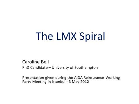 The LMX Spiral Caroline Bell PhD Candidate – University of Southampton Presentation given during the AIDA Reinsurance Working Party Meeting in Istanbul.