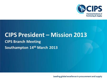 Leading global excellence in procurement and supply CIPS President – Mission 2013 CIPS Branch Meeting Southampton 14 th March 2013.
